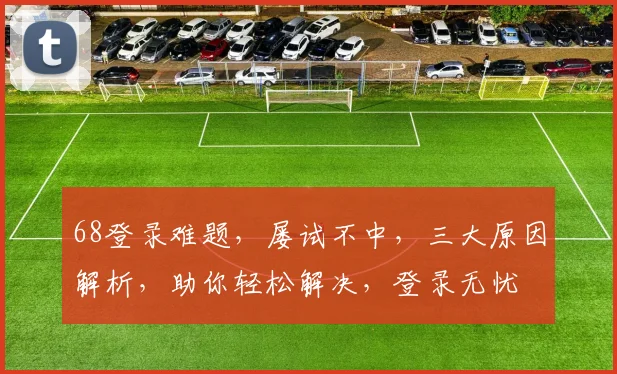 68登录难题，屡试不中，三大原因解析，助你轻松解决，登录无忧