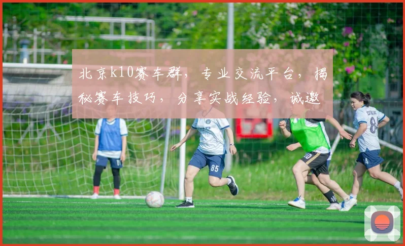 北京k10赛车群，专业交流平台，揭秘赛车技巧，分享实战经验，诚邀您加入