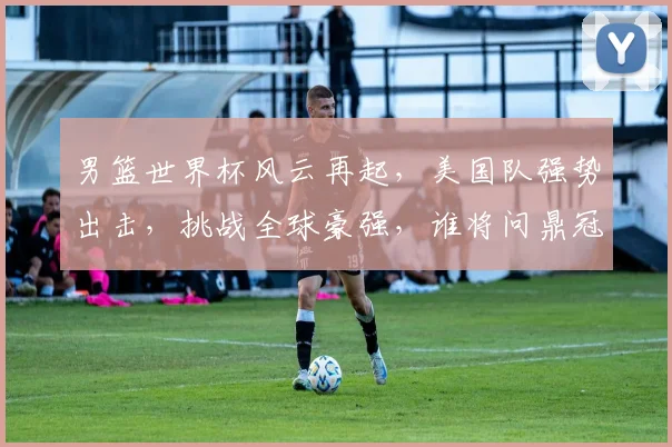 男篮世界杯风云再起，美国队强势出击，挑战全球豪强，谁将问鼎冠军