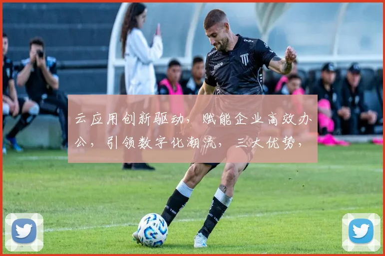 云应用创新驱动，赋能企业高效办公，引领数字化潮流，三大优势，助力产业升级。