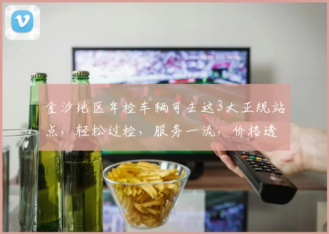 金沙地区年检车辆可去这3大正规站点，轻松过检，服务一流，价格透明，快速办理。